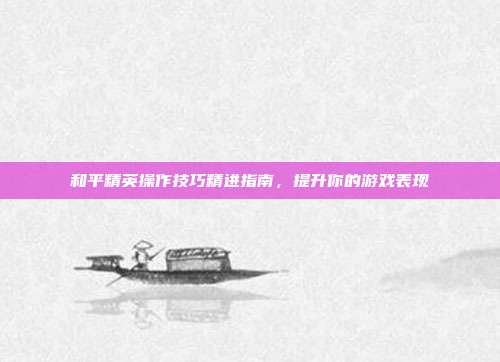 和平精英操作技巧精进指南,提升你的游戏表现