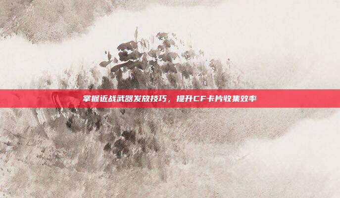掌握近战武器发放技巧,提升CF卡片收集效率