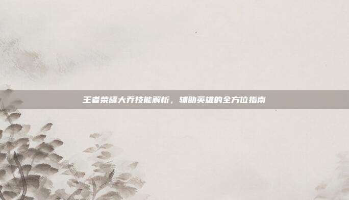 王者荣耀大乔技能解析,辅助英雄的全方位指南