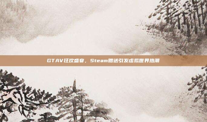 GTAV狂欢盛宴,Steam赠送引发虚拟世界热潮