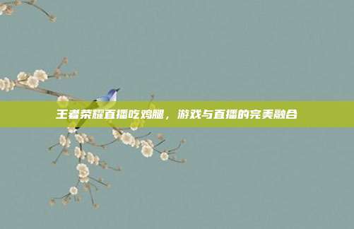 王者荣耀直播吃鸡腿,游戏与直播的完美融合