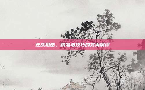 逆战狙击,精准与技巧的完美演绎