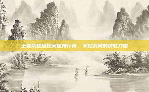 王者荣耀团控英雄排行榜,掌控战局的决胜力量