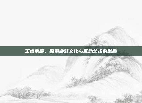 王者荣耀,探索游戏文化与互动艺术的融合