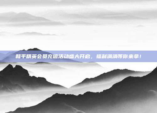 和平精英会员充值活动盛大开启,福利满满等你来拿!