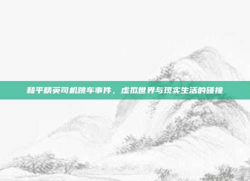 和平精英司机跳车事件,虚拟世界与现实生活的碰撞