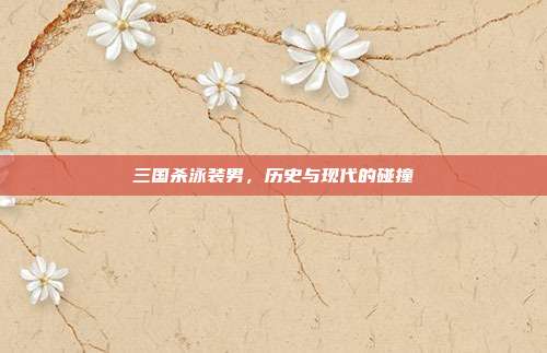三国杀泳装男,历史与现代的碰撞