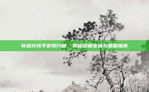 穿越火线手游契约箱,揭秘隐藏宝藏与策略指南