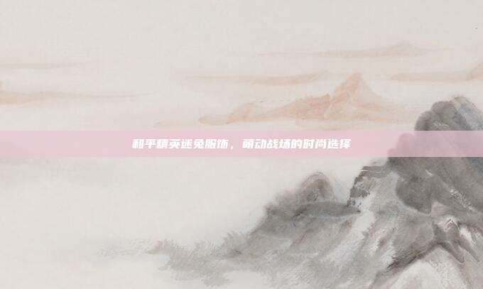 和平精英迷兔服饰,萌动战场的时尚选择