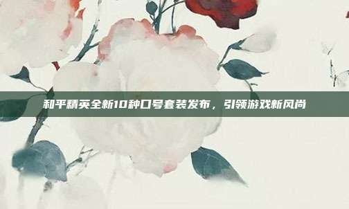 和平精英全新10种口号套装发布,引领游戏新风尚