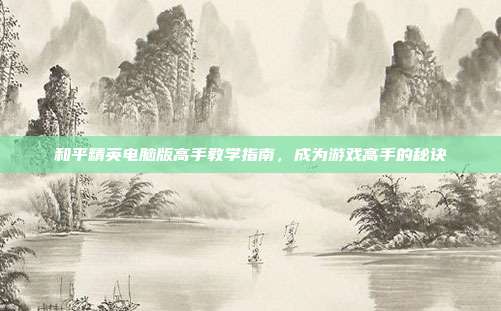 和平精英电脑版高手教学指南,成为游戏高手的秘诀