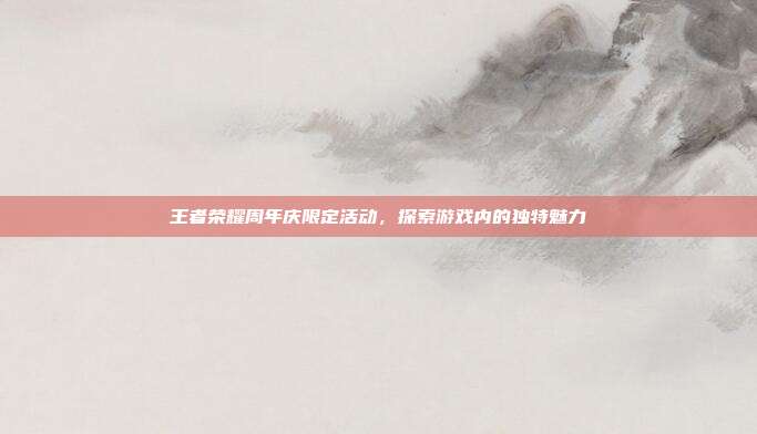 王者荣耀周年庆限定活动,探索游戏内的独特魅力