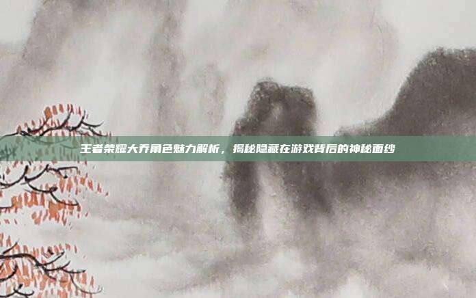 王者荣耀大乔角色魅力解析,揭秘隐藏在游戏背后的神秘面纱