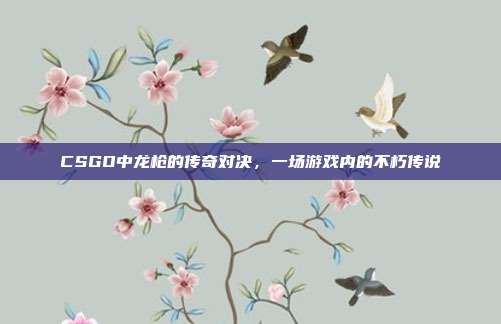 CSGO中龙枪的传奇对决,一场游戏内的不朽传说