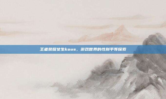 王者荣耀女生kous,游戏世界的性别平等探索