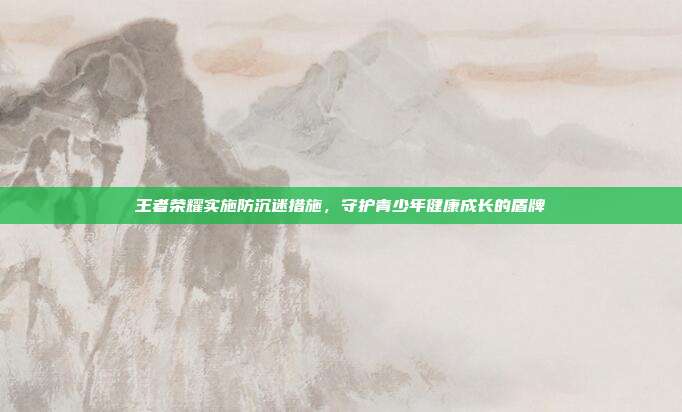 王者荣耀实施防沉迷措施,守护青少年健康成长的盾牌