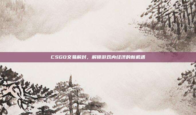 CSGO交易解封,解锁游戏内经济的新机遇