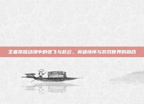 王者荣耀动漫中的张飞与赵云,英雄情怀与游戏世界的融合