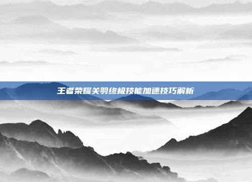 王者荣耀关羽终极技能加速技巧解析