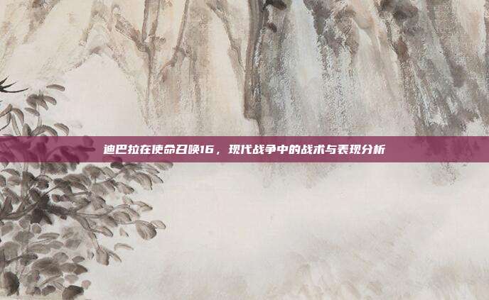 迪巴拉在使命召唤16,现代战争中的战术与表现分析