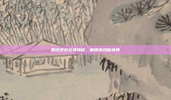腾讯逆战会员特权,解锁游戏新境界
