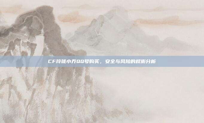 CF玲珑小乔QQ号购买,安全与风险的权衡分析