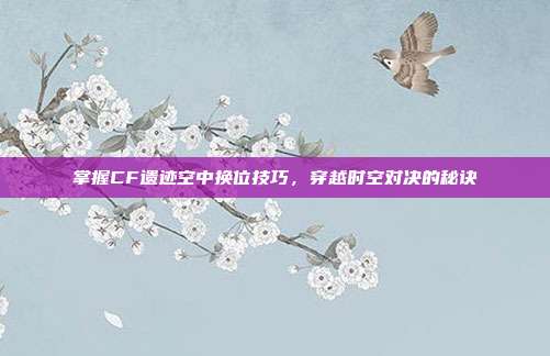 掌握CF遗迹空中换位技巧,穿越时空对决的秘诀