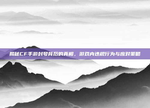揭秘CF手游封号背后的真相,游戏内违规行为与应对策略