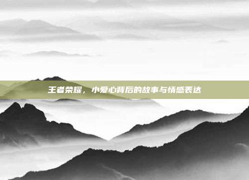 王者荣耀,小爱心背后的故事与情感表达