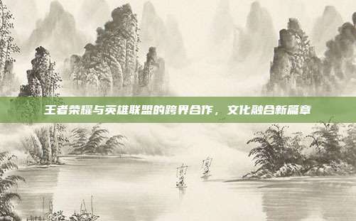 王者荣耀与英雄联盟的跨界合作,文化融合新篇章