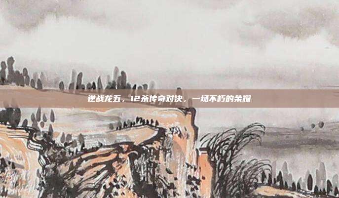 逆战龙五,12杀传奇对决,一场不朽的荣耀