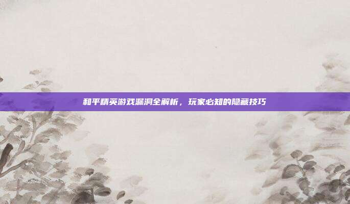 和平精英游戏漏洞全解析,玩家必知的隐藏技巧