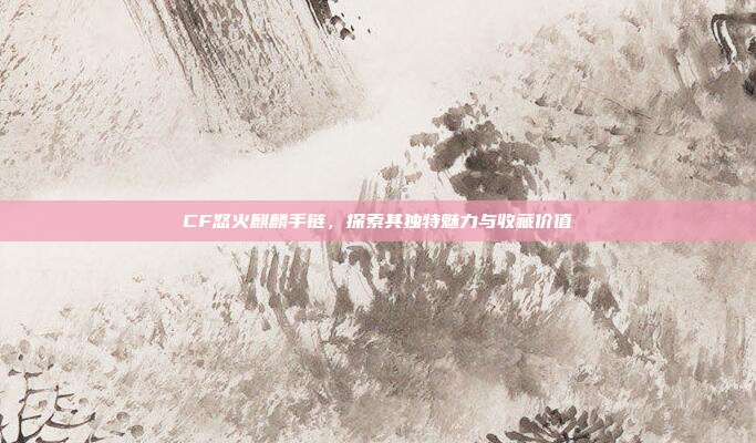 CF怒火麒麟手链,探索其独特魅力与收藏价值