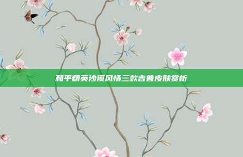 和平精英沙漠风情三款吉普皮肤赏析