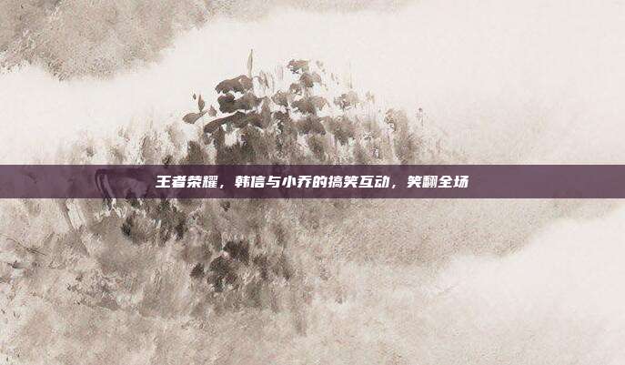 王者荣耀,韩信与小乔的搞笑互动,笑翻全场