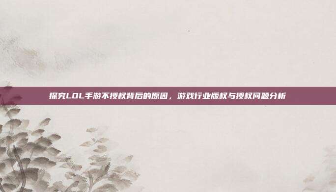 探究LOL手游不授权背后的原因,游戏行业版权与授权问题分析