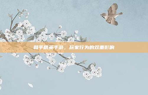 和平精英手游,玩家行为的双重影响