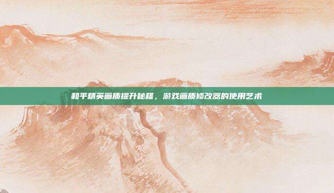和平精英画质提升秘籍,游戏画质修改器的使用艺术