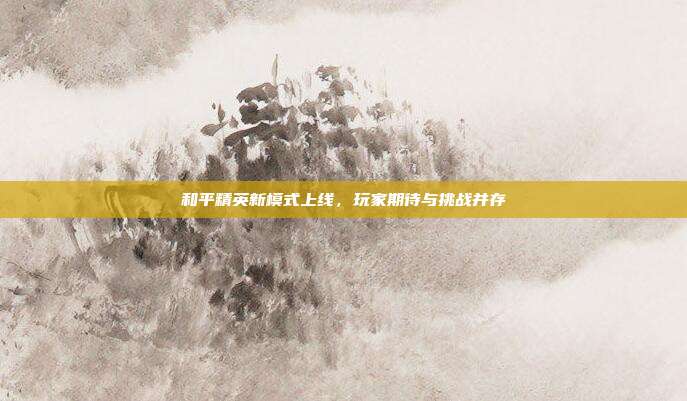 和平精英新模式上线,玩家期待与挑战并存