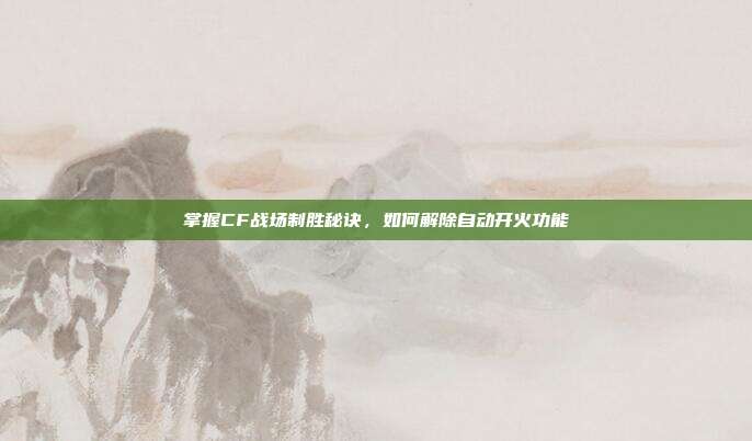 掌握CF战场制胜秘诀,如何解除自动开火功能