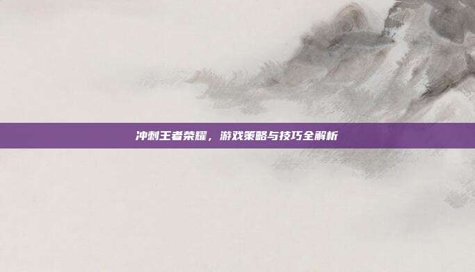 冲刺王者荣耀,游戏策略与技巧全解析