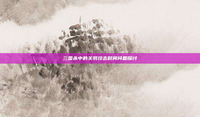 三国杀中的关羽攻击时间问题探讨