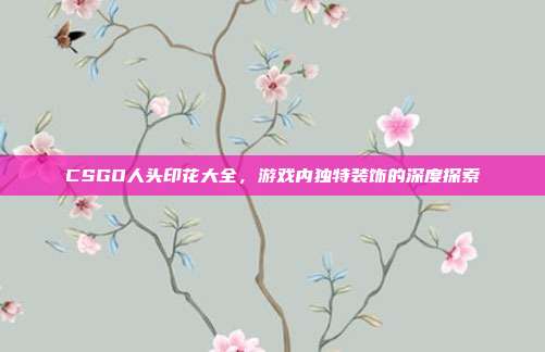 CSGO人头印花大全,游戏内独特装饰的深度探索