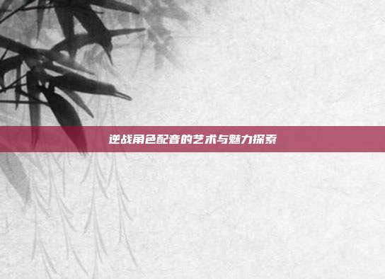 逆战角色配音的艺术与魅力探索