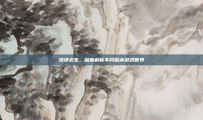 绝地求生,深度解析不同版本游戏世界