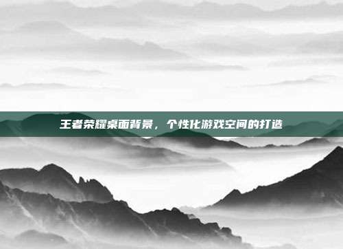 王者荣耀桌面背景,个性化游戏空间的打造