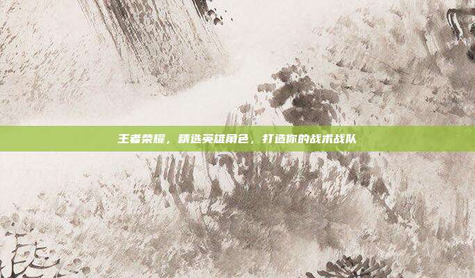 王者荣耀,精选英雄角色,打造你的战术战队