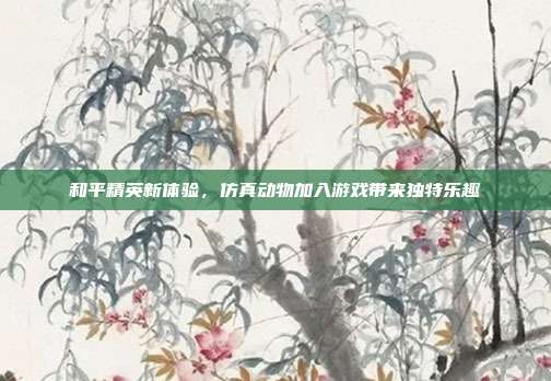 和平精英新体验,仿真动物加入游戏带来独特乐趣