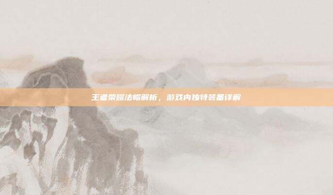 王者荣耀法帽解析,游戏内独特装备详解