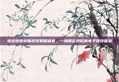 逆战绝地突围视觉策略盛宴,一场精彩绝伦的电子竞技体验